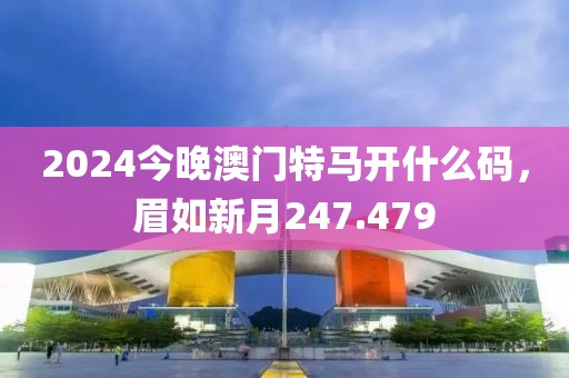 2024今晚澳门特马开什么码，眉如新月247.479