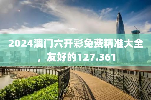 2024澳门六开彩免费精准大全，友好的127.361