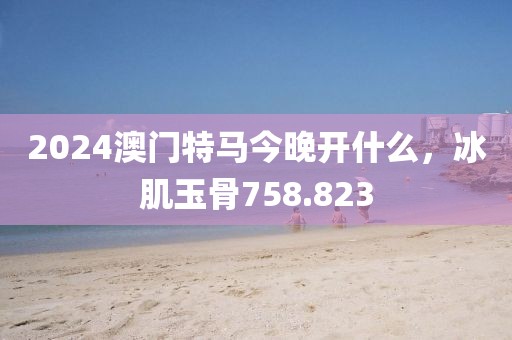 2024澳门特马今晚开什么，冰肌玉骨758.823