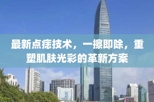 最新点痣技术，一擦即除，重塑肌肤光彩的革新方案