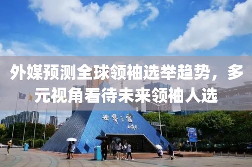 外媒预测全球领袖选举趋势，多元视角看待未来领袖人选