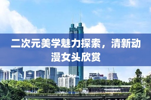 二次元美学魅力探索，清新动漫女头欣赏