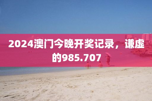 2024澳门今晚开奖记录，谦虚的985.707