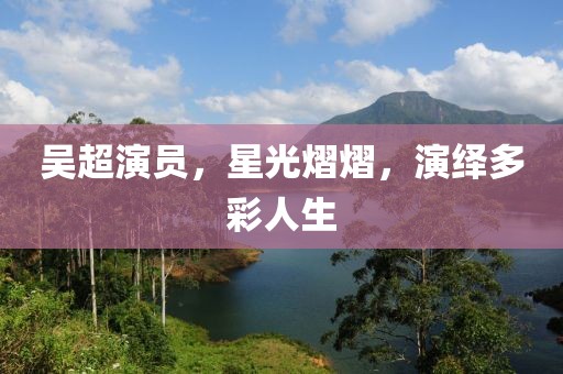 吴超演员，星光熠熠，演绎多彩人生