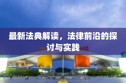 最新法典解读，法律前沿的探讨与实践