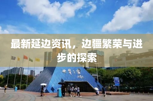最新延边资讯，边疆繁荣与进步的探索