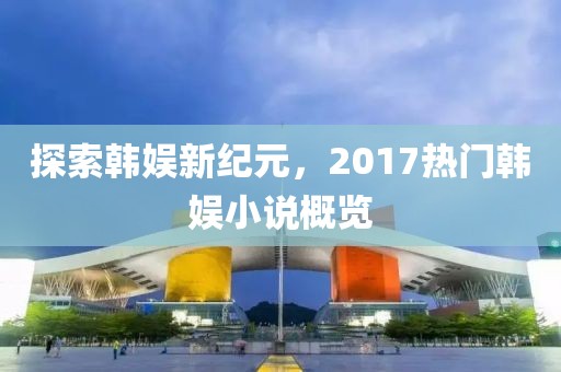 探索韩娱新纪元，2017热门韩娱小说概览