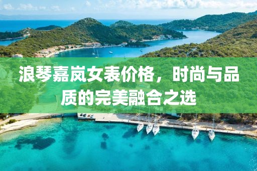 浪琴嘉岚女表价格，时尚与品质的完美融合之选