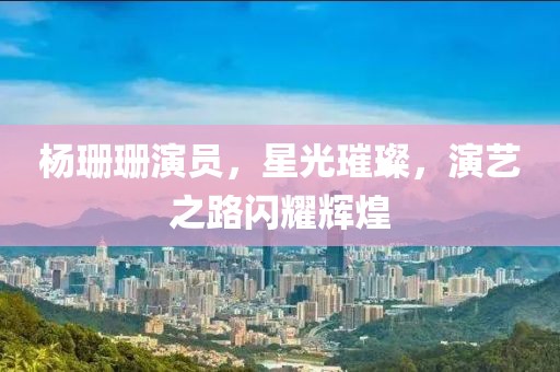 杨珊珊演员，星光璀璨，演艺之路闪耀辉煌