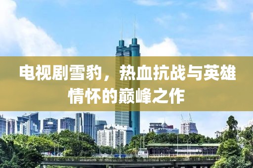 电视剧雪豹，热血抗战与英雄情怀的巅峰之作