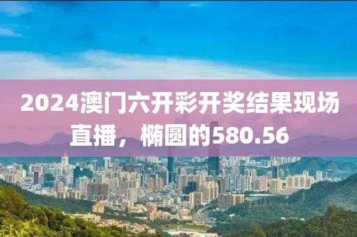 2024澳门六开彩开奖结果现场直播，椭圆的580.56