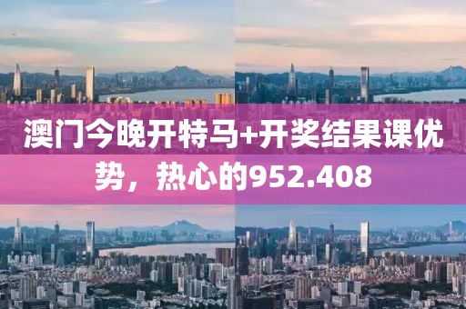 澳门今晚开特马+开奖结果课优势，热心的952.408