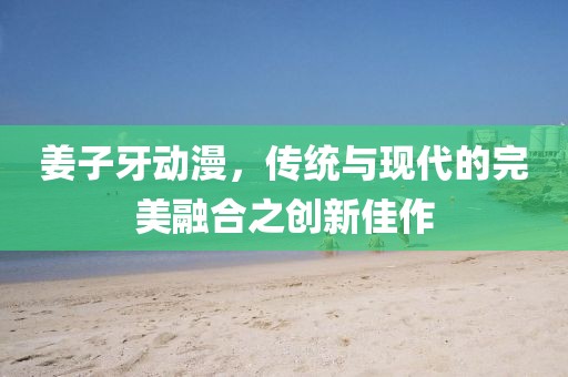 姜子牙动漫，传统与现代的完美融合之创新佳作