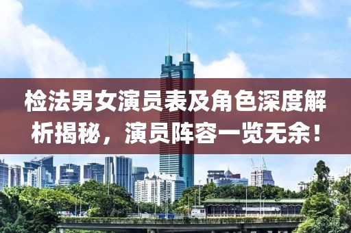 检法男女演员表及角色深度解析揭秘，演员阵容一览无余！