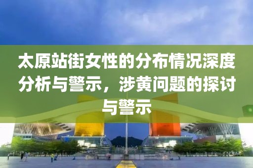 太原站街女性的分布情况深度分析与警示，涉黄问题的探讨与警示