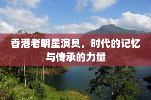 香港老明星演员，时代的记忆与传承的力量