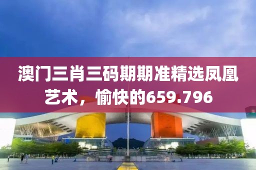 澳门三肖三码期期准精选凤凰艺术，愉快的659.796