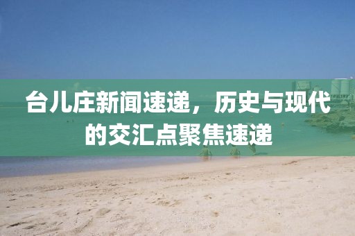 台儿庄新闻速递，历史与现代的交汇点聚焦速递