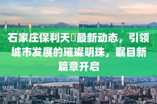 石家庄保利天珺最新动态，引领城市发展的璀璨明珠，瞩目新篇章开启