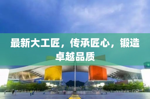 最新大工匠，传承匠心，锻造卓越品质