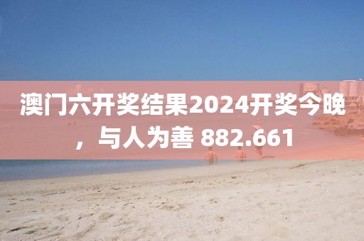 澳门六开奖结果2024开奖今晚，与人为善 882.661