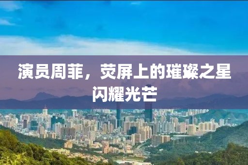 演员周菲，荧屏上的璀璨之星闪耀光芒