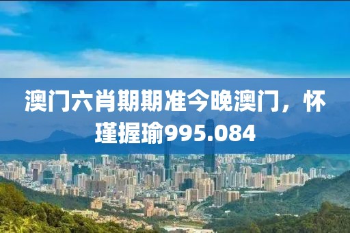 澳门六肖期期准今晚澳门，怀瑾握瑜995.084
