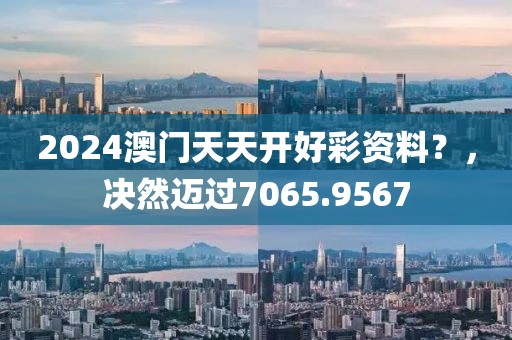 2024澳门天天开好彩资料？，决然迈过7065.9567