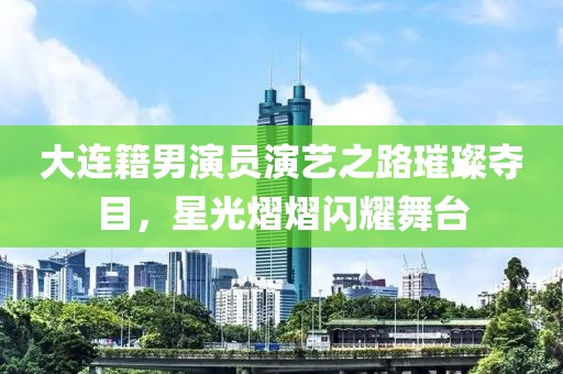 大连籍男演员演艺之路璀璨夺目，星光熠熠闪耀舞台