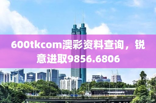 600tkcom澳彩资料查询，锐意进取9856.6806