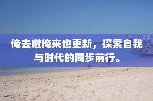 俺去啦俺来也更新，探索自我与时代的同步前行。