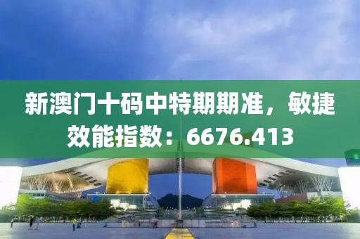 新澳门十码中特期期准，敏捷效能指数：6676.413