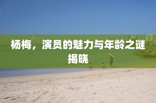 杨梅，演员的魅力与年龄之谜揭晓