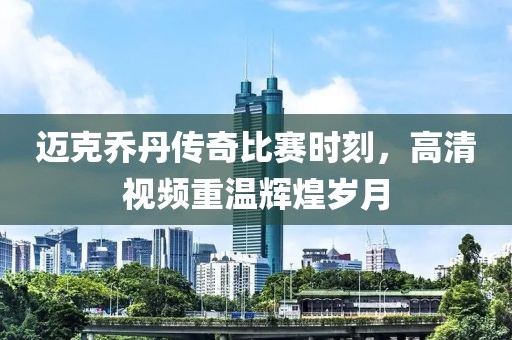 迈克乔丹传奇比赛时刻，高清视频重温辉煌岁月