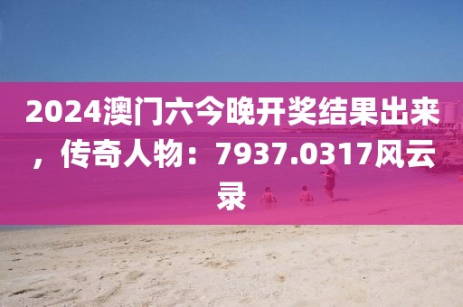 2024澳门六今晚开奖结果出来，传奇人物：7937.0317风云录