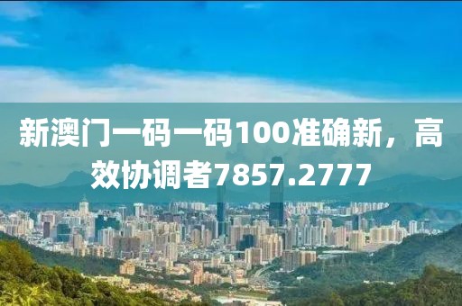 新澳门一码一码100准确新，高效协调者7857.2777