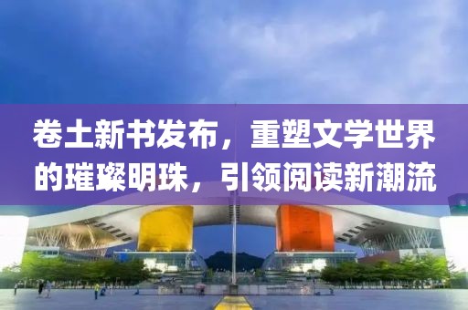 卷土新书发布，重塑文学世界的璀璨明珠，引领阅读新潮流