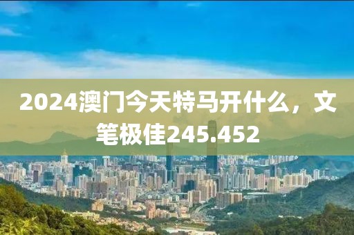 2024澳门今天特马开什么，文笔极佳245.452