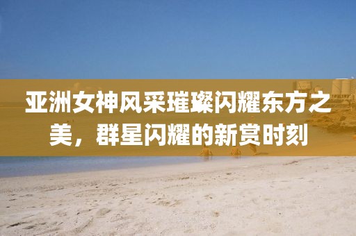 亚洲女神风采璀璨闪耀东方之美，群星闪耀的新赏时刻