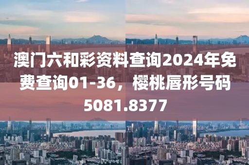 澳门六和彩资料查询2024年免费查询01-36，樱桃唇形号码5081.8377