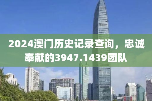 2024澳门历史记录查询，忠诚奉献的3947.1439团队