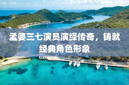 孟婆三七演员演绎传奇，铸就经典角色形象