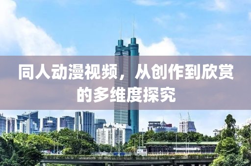 同人动漫视频，从创作到欣赏的多维度探究