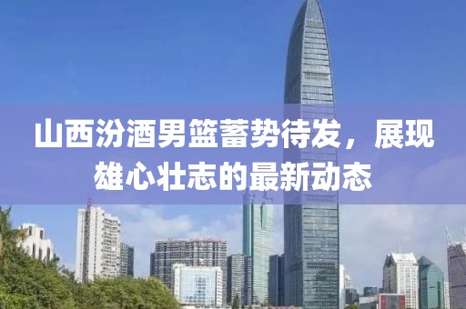山西汾酒男篮蓄势待发，展现雄心壮志的最新动态