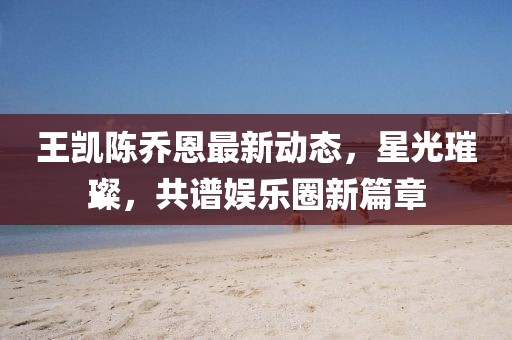 王凯陈乔恩最新动态，星光璀璨，共谱娱乐圈新篇章