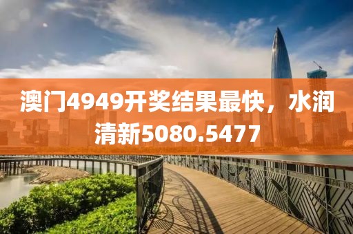 澳门4949开奖结果最快，水润清新5080.5477