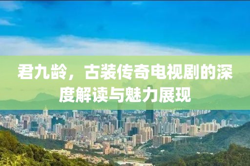 君九龄，古装传奇电视剧的深度解读与魅力展现