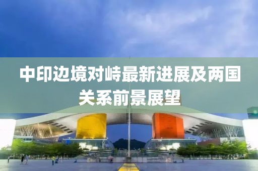 中印边境对峙最新进展及两国关系前景展望