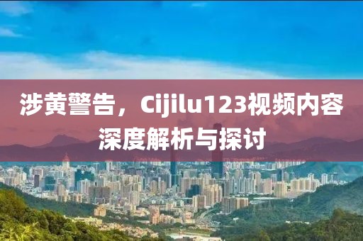 涉黄警告，Cijilu123视频内容深度解析与探讨