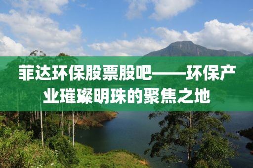 菲达环保股票股吧——环保产业璀璨明珠的聚焦之地
